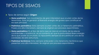 TIPOS DE SISMOS
 Tipos de sismos según Origen
 Sismo preliminar: Son movimientos de gran intensidad que ocurren antes de los
terremotos. Estos se generan al liberarse energía del grueso que constituye el
escape principal.
 Preliminar perimétrico: Estos siempre ocurren antes de un terremoto perimétrico.
Posee una alta intensidad y siempre se originan por procesos espontáneos.
 Sismo perimétrico: Es el tipo de sismo que se crea en el interior de las placas
continentales u oceánicas, en el momento en que la profundidad libera energía
de la que posee acumulada. Su hipocentro siempre se encuentra en una de las
cavidades de esta estructura.
 Preliminar tectónicos: Estos siempre anteceden a los terremotos tectónicos que
presentan una alta intensidad. Se originan por procesos espontáneos.
 