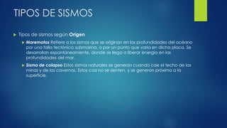 TIPOS DE SISMOS
 Tipos de sismos según Origen
 Maremotos Refiere a los sismos que se originan en las profundidades del océano
por una falla tectónica submarina, o por un punto que varia en dicha placa. Se
desarrollan espontáneamente, donde se llega a liberar energía en las
profundidades del mar.
 Sismo de colapso Estos sismos naturales se generan cuando cae el techo de las
minas y de las cavernas. Estos casi no se sienten, y se generan próximo a la
superficie.
 