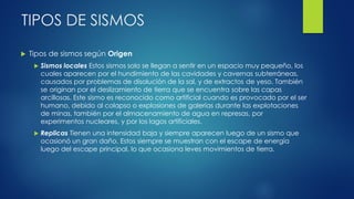 TIPOS DE SISMOS
 Tipos de sismos según Origen
 Sismos locales Estos sismos solo se llegan a sentir en un espacio muy pequeño, los
cuales aparecen por el hundimiento de las cavidades y cavernas subterráneas,
causados por problemas de disolución de la sal, y de extractos de yeso. También
se originan por el deslizamiento de tierra que se encuentra sobre las capas
arcillosas. Este sismo es reconocido como artificial cuando es provocado por el ser
humano, debido al colapso o explosiones de galerías durante las explotaciones
de minas, también por el almacenamiento de agua en represas, por
experimentos nucleares, y por los lagos artificiales.
 Replicas Tienen una intensidad baja y siempre aparecen luego de un sismo que
ocasionó un gran daño. Estos siempre se muestran con el escape de energía
luego del escape principal, lo que ocasiona leves movimientos de tierra.
 