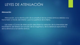 LEYES DE ATENUACIÓN
Atenuación
Atenuación, es la disminución de la amplitud de las ondas sísmicas debido a su
transmisión a través del interior y por la superficie de la tierra.
Las Leyes o Curvas de Atenuación describen la variación de la intensidad del
movimiento del terreno en función de la magnitud y de la distancia epicentral o
de la distancia a la fuente sísmica.
 