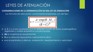 LEYES DE ATENUACIÓN
CONSIDERACIONES EN LA DETERMINACIÓN DE UNA LEY DE ATENUACIÓN
Las fórmulas de atenuación comúnmente empleadas, son del tipo:
 A, B, C y D son constantes que se obtienen a partir de datos acelerográficos
registrados y análisis estadísticos convencionales
 Ms la magnitud en escala Richter
 R es la distancia hipocentral o epicentral en [km]
 x es el parámetro a atenuar, aceleración, desplazamiento o velocidad
 