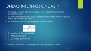 ONDAS INTERNAS: ONDAS P
 Primarias o primae del verbo griego. Son ondas longitudinales o
compresionales.
 La velocidad es más de un 70% sobre la Onda S. 1450 m/s en el agua y
cerca de 5000 m/s en Roca.
 En un medio isótropo y homogéneo la velocidad es
 K= Módulo de Compresibilidad
 m=Módulo de Corte
 r=Densidad del material
 Viajan a través de cualquier tipo de medio (líquido o sólido)
 