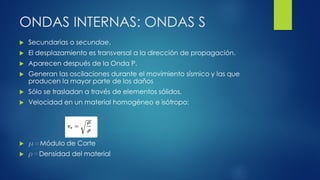 ONDAS INTERNAS: ONDAS S
 Secundarias o secundae.
 El desplazamiento es transversal a la dirección de propagación.
 Aparecen después de la Onda P.
 Generan las oscilaciones durante el movimiento sísmico y las que
producen la mayor parte de los daños
 Sólo se trasladan a través de elementos sólidos.
 Velocidad en un material homogéneo e isótropo:
 m=Módulo de Corte
 r=Densidad del material
 