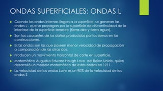 ONDAS SUPERFICIALES: ONDAS L
 Cuando las ondas internas llegan a la superficie, se generan las
ondas L , que se propagan por la superficie de discontinuidad de la
interfase de la superficie terrestre (tierra-aire y tierra-agua).
 Son las causantes de los daños producidos por los sismos en las
construcciones.
 Estas ondas son las que poseen menor velocidad de propagación
a comparación de las otras dos.
 Producen un movimiento horizontal de corte en superficie.
 Matemático Augustus Edward Hough Love del Reino Unido, quien
desarrolló un modelo matemático de estas ondas en 1911.
 La velocidad de las ondas Love es un 90% de la velocidad de las
ondas S
 