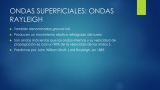ONDAS SUPERFICIALES: ONDAS
RAYLEIGH
 También denominadas ground roll.
 Producen un movimiento elíptico retrógrado del suelo
 Son ondas más lentas que las ondas internas y su velocidad de
propagación es casi un 90% de la velocidad de las ondas S.
 Predichas por John William Strutt, Lord Rayleigh, en 1885
 