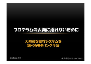 プログラムの大海に溺れないために

                 大規模な既存システムを
                  調べるモデリング手法


JavaFesta 2011             株式会社バリューソース
 