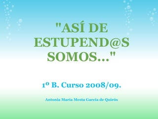 quot;ASÍ DE
ESTUPEND@S
  SOMOS...quot;

1º B. Curso 2008/09.
 Antonia María Mesta García de Quirós
 