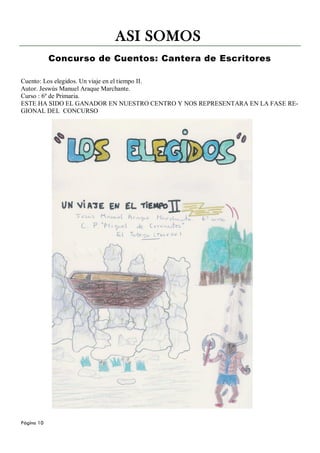 ASI SOMOS
            Concurso de Cuentos: Cantera de Escritores

Cuento: Los elegidos. Un viaje en el tiempo II.
Autor. Jeswús Manuel Araque Marchante.
Curso : 6º de Primaria.
ESTE HA SIDO EL GANADOR EN NUESTRO CENTRO Y NOS REPRESENTARA EN LA FASE RE-
GIONAL DEL CONCURSO




Página 10
 