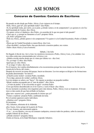 ASI SOMOS
          Concurso de Cuentos: Cantera de Escritores

Ha pasado un año desde que Pedro, Alicia y Luis viajaron en el tiempo.
-Hola, Alicia ¿qué tal? ¿has aprobado todas?- dice Pedro.
-Sí, he aprobado todas, por cierto, ya es junio ¿a dónde vamos a ir de campamento?, yo quisiera ir a la Ciu-
dad Encantada de Cuenca- dice Alicia.
-Yo quiero volver a Cabañeros- dice Pedro- ¿te acuerdas de lo que nos pasó el año pasado?
-Claro que sí, ¿y porqué no llamamos a Luis?- propone Alicia.
-¿Sí, hola?- pregunta Luis.
-Hola soy Alicia, ¿dónde quieres ir de campamento? Yo quiero ir a la Cuidad Encantada y Pedro a Cabañe-
ros.
-Dicen que la Ciudad Encantada es maravillosa- dice Luis.
-¡Pues decidido!- exclama Pedro- hay que decírselo a nuestros padres, nos vemos.
-Adiós- dicen Alicia y Luis al unísono.

                                              Sábado, 2 de Julio
Ha llegado el día de irse. Javi y José, los monitores reconocen a Pedro, Alicia y Luis, y los saludan. Los
tres niños están muy entusiasmados por volverse a ver.
-¡Habéis crecido mucho desde que os vimos por última vez.- dice José.
-Yo, ya tengo 12 años- dice Pedro.
-Igual que yo- dice Alicia.
-Y yo tengo 13 años- dice Luis.
En el trayecto, Javi explica detalladamente a los excursionistas porqué las rocas tienen esa forma: por la
erosión de la lluvia, del viento...
Después de recorrer un tramo del parque, hacen un descanso. Los tres amigos se dirigen a las formaciones
de piedra denominadas “los barcos”.
-¡Chachi!¡como molan!- exclama Pedro, incrédulo.
-Ya te digo, parecen de verdad- confirma Alicia.
Los tres amigos se suben a un “barco”. De repente se produce un pequeño temblor.
-Mirad, estamos navegando por el “mar de piedra”- dice Alicia.
-¡”el mar de piedra” se ha convertido en agua!- exclama Pedro.
-Creo que hemos desembocado en el río Cuervo, o será el Júcar- dice Alicia.
En ese momento se produce otra magnitud, pero más intensa, Pedro, Alicia y Luis se tropiezan. Al levan-
tarse se dan cuenta de que han arribado en la playa.
-Que raro- susurra Luis- ¿estáis pensando lo mismo que yo?
-Vamos a explorar- propone Pedro, cambiando de tema.
Por el camino aparecen cuatro individuos.
-¿Quiénes sois?- pregunta Alicia.
Se presentan:
-Soy Arkantos, almirante de la Atlántida.
-Soy Áyeax, Léroe griego de la guerra de Troya.
-Yo soy Amanra, una mercenaria egipcia.
-Y yo ... yo soy Quirón, y no soy un centauro cualquiera, conozco todos los poderes, sobre la curación y
cumplo órdenes de los dioses.
-¿Dónde estamos?- pregunta Alicia.
-Estáis en Grecia, en la Edad Mitológica- responde Arkantos.

                                                                                                   Página 11
 