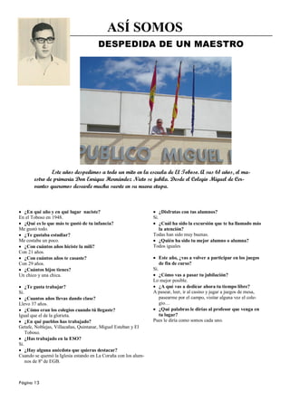 ASÍ SOMOS
                                      DESPEDIDA DE UN MAESTRO




                  Este años despedimos a todo un mito en la escuela de El Toboso. A sus 61 años, el ma-
          estro de primaria Don Enrique Hernández Nieto se jubila. Desde el Colegio Miguel de Cer-
          vantes queremos desearle mucha suerte en su nueva etapa.



  ¿En qué año y en qué lugar naciste?                                 ¿Disfrutas con tus alumnos?
En el Toboso en 1948.                                           Si.
  ¿Qué es lo que más te gustó de tu infancia?                     ¿Cuál ha sido la excursión que te ha llamado más
Me gustó todo.                                                    la atención?
  ¿Te gustaba estudiar?                                         Todas han sido muy buenas.
Me costaba un poco.                                               ¿Quién ha sido tu mejor alumno o alumna?
  ¿Con cuántos años hiciste la mili?                            Todos iguales
Con 21 años.
  ¿Con cuántos años te casaste?                                       Este año, ¿vas a volver a participar en los juegos
Con 29 años.                                                          de fin de curso?
  ¿Cuántos hijos tienes?                                        Si.
Un chico y una chica.                                             ¿Cómo vas a pasar tu jubilación?
                                                                Lo mejor posible.
      ¿Te gusta trabajar?                                         ¿A qué vas a dedicar ahora tu tiempo libre?
Si.                                                             A pasear, leer, ir al casino y jugar a juegos de mesa,
    ¿Cuantos años llevas dando clase?                             pasearme por el campo, visitar alguna vez el cole-
Llevo 37 años.                                                    gio…
    ¿Cómo eran los colegios cuando tú llegaste?                   ¿Qué palabras le dirías al profesor que venga en
Igual que el de la glorieta.                                      tu lugar?
    ¿En qué pueblos has trabajado?                              Pues le diría como somos cada uno.
Getafe, Noblejas, Villacañas, Quintanar, Miguel Esteban y El
    Toboso.
    ¿Has trabajado en la ESO?
Si.
    ¿Hay alguna anécdota que quieras destacar?
Cuando se quemó la Iglesia estando en La Coruña con los alum-
    nos de 8º de EGB.



Página 13
 