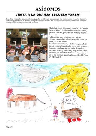 ASÍ SOMOS
              VISITA A LA GRANJA ESCUELA “OREA”
Este año el viaje de fin de curso de los más pequeños ha sido a una granja escuela. Han participado en el viaje los alumnos/as
de Infantil y primer ciclo de Primaria, acompañados de sus maestras. Los textos y dibujos que van a continuación están reali-
zados por algunos de los asistentes a la excursión.


                                                                  El día 9 de Junio fuimos de excursión a la Gramja
                                                                  Escuela “Orea”. Había muchos animales: zorros,
                                                                  gallinas, caballos, pavos reales, burros y muchas
                                                                  más cosas.
                                                                  Había unos y unas monitoras muy buenos.
                                                                  Hicimos tres equipos: el de los caballos, el de los
                                                                  gatos y el de los indios.
                                                                  Nos montamos en burro, caballo y en pony; le di-
                                                                  mos de comer a los animales y eran muy monetes.
                                                                  Comimos muchas cosas: un palito de merluza,
                                                                  arroz con tomate y un huevo y de postre un yogur.
                                                                  Bailamos y al final de todo hicimos pan, pero an-
                                                                  tes de eso hubo un teatro hecho por ellos. ELENA
                                                                  (2º PRIMARIA)




Página 14
 