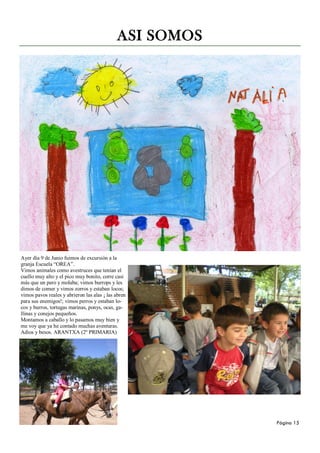 ASI SOMOS




Ayer día 9 de Junio fuimos de excursión a la
granja Escuela “OREA”.
Vimos animales como avestruces que tenían el
cuello muy alto y el pico muy bonito, corre casi
más que un pero y molaba; vimos burrops y les
dimos de comer y vimos zorros y estaban locos;
vimos pavos reales y abrieron las alas ¡ las abren
para sus enemigos!; vimos perros y estaban lo-
cos y burros, tortugas marinas, ponys, ocas, ga-
llinas y conejos pequeños.
Montamos a caballo y lo pasamos muy bien y
me voy que ya he contado muchas aventuras.
Adios y besos. ARANTXA (2º PRIMARIA)




                                                         Página 15
 