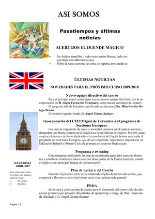 ASI SOMOS

                                       Pasatiempos y últimas
                                              noticias

                                    ACERTIJOS EL DUENDE MÁGICO

                                     Sus hijitos amarillos , todos con camisa blanca, cada vez
                                     que tiene uno alborota la casa.
                                     Sobre la mesa se pone, se corta, se reparte, pero nadie se




                                                   ÚLTIMAS NOTICIAS
                               NOVEDADES PARA EL PRÓXIMO CURSO 2009-2010

                                            Nuevo equipo directivo del centro
                              Para el próximo curso contaremos con un nuevo equipo directivo, con la in-
                       corporación de D. Ángel Carnicero Cicuéndez, como nuevo secretario del centro.
                              El cargo de Jefe de Estudios será llevado a cabo por Dña. Misericordia Or-
                       tega Benito.
                              El director seguirá siendo D. Ángel Gómez Salazar.

                          Incorporación del CEIP Miguel de Cervantes a el programa de
                                              Secciones Europeas.
                              Las nuevas exigencias de nuestra sociedad, inmersa en el espacio europeo,
                       demandan una buena competencia lingüística en un idioma extranjero. Por ello, para
                       ampliar el número de horas dedicadas a la enseñanza del Inglés hemos solicitado el
                       programa de Secciones Europeas, que de ser concedido, empezará a implantarse en
                       Educación Infantil y Primer Ciclo de primaria en áreas no lingüísticas.

                                                    Programa e-twinning
                               Continuaremos utilizando las nuevas tecnologías para abrir nuestras fronte-
                       ras y establecer relaciones educativas con otros países de la Unión Europea, usando
   SOLUCIONES          el inglés como principal lengua de comunicación.
    ABRIL 2009

Las soluciones a los
                                                Plan de Lectura del Centro
acertijos del número         Durante el presente curso se ha elaborado el plan de lectura del centro, que
anterior son:          empezará a llevarse a cabo el próximo curso con carácter más general.
1.     El viento
2.     El libro
                                                             PROA
                              Se llevará a cabo un plan de apoyo para el alumnado del tercer ciclo de edu-
                       cación primaria que presente dificultades de aprendizaje a cargo de Dña. Inmacula-
                       da Alcolado y D. Ángel Gómez Salazar.

Página 16
 