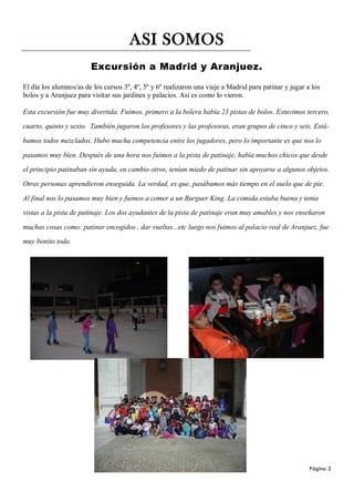 ASI SOMOS
                        Excursión a Madrid y Aranjuez.

El día los alumnos/as de los cursos 3º, 4º, 5º y 6º realizaron una viaje a Madrid para patinar y jugar a los
bolos y a Aranjuez para visitar sus jardines y palacios. Así es como lo vieron.

Esta excursión fue muy divertida. Fuimos, primero a la bolera había 23 pistas de bolos. Estuvimos tercero,

cuarto, quinto y sexto. También jugaron los profesores y las profesoras, eran grupos de cinco y seis. Está-

bamos todos mezclados. Hubo mucha competencia entre los jugadores, pero lo importante es que nos lo

pasamos muy bien. Después de una hora nos fuimos a la pista de patinaje, había muchos chicos que desde

el principio patinaban sin ayuda, en cambio otros, tenían miedo de patinar sin apoyarse a algunos objetos.

Otras personas aprendieron enseguida. La verdad, es que, pasábamos más tiempo en el suelo que de pie.

Al final nos lo pasamos muy bien y fuimos a comer a un Burguer King. La comida estaba buena y tenia

vistas a la pista de patinaje. Los dos ayudantes de la pista de patinaje eran muy amables y nos enseñaron

muchas cosas como: patinar encogidos , dar vueltas...etc luego nos fuimos al palacio real de Aranjuez, fue

muy bonito todo.




                                                                                                        Página 3
 