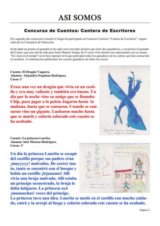 ASI SOMOS
           Concurso de Cuentos: Cantera de Escritores
Por segundo año consecutivo nuestro Colegio ha participado en Concurso Literario “Cantera de Escritores”, organi-
zado por la Consejería de Educación.

Se ha dado un premio al ganador/ra de cada curso (excepto primero que tiene dos ganadores), y un premio al ganador
del Centro, que este año ha sido para Jesús Manuel Araque de 6º curso. Este alumno nos representará con su cuento
“Un viaje en el tiempo” en la fase regional en la que participan todos los ganadores de los centros que han concurrido
al certamen. A continuación publicamos los cuentos ganadores de todos los cursos.



Cuento: El Dragón Vaquero.
Alumno: Alejandro Esquinas Rodríguez.
Curso 1º

Erase una vez un dragón que vivía en un casti-
llo y era muy valiente y también era bueno. Un
día por la noche vino su amigo que se llamaba
Chip, para jugar a la pelota Jugaron hasta la
mañana, hasta que se cansaron. Cuando se can-
saron vino un gigante. Lucharon mucho hasta
que se murió y colorín colorado este cuento se
ha acabado.


Cuento: La princesa Laurita.
Alumna: Inés Moreno Rodríguez.
Curso: 1º

Un día la princesa Laurita se escapó
del castillo porque sus padres eran
¡muyyyyy! malvados. De correr tan-
to, tanto se encontró con el bosque y
había un castillo ¡lejaaaano! Allí
vivía una bruja malvada. Allí estaba
un príncipe secuestrado, la bruja le
daba latigazos. La princesa oyó
¡muuuuchas! voces del príncipe.
La princesa tuvo una idea. Laurita se metió en el castillo con mucho cuida-
do, entró y la arrojó al fuego y colorín colorado este cuento se ha acabado.
                                                                                                             Página 5
 