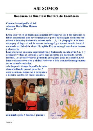 ASI SOMOS
           Concurso de Cuentos: Cantera de Escritores

Cuento: Investigación al Sol
Alumno: David Díaz Maroto
Curso: 2º

Erase una vez en un lejano país querían investigar el sol. Y las personas es-
taban preparando una nave cualquiera y por si había algún accidente enn-
viaron a Roboch y hicieron la cuenta atrás…. 3, 2, 1 ¡despegue! Y la nave
despegó y al llegar al sol, la nave se desintegró, y a todo el mundo le entró
un miedo terrible de ir al sol. El capitán Eric se entregó para hacer la nave
y abordarla.
Luego hicieron una nave supermoderna y hicieron la cuenta atrás 3, 2, 1 ¡y
despegue! Y llegó al sol sano y salvo pero encontró un pueblo de extrate-
rrestres. Los extraterrestres, pensando que quería pelea le atacarón. Eric
intentó razonar con ellos y al final le dieron a Eric una poción mágica para
curar las enfermedades..
A lo largo del tiempo la poción la estu-
vieron bebiendo pero al pasar los 5
años los niños empezaron a menguar y
a ponerse verdes con orejas grandes,




con mucho pelo, 8 brazos, 1 pierna y

Página 6
 