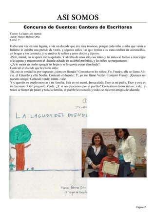 ASI SOMOS
           Concurso de Cuentos: Cantera de Escritores
Cuento: La laguna del duende
Autor: Marcos Belmar Ortiz
Curso: 3º.

Había una vez en una laguna, vivía un duende que era muy travieso, porque cada niño o niña que venia a
bañarse le quitaba una prendo de vestir, y algunos niños / as que venían a su casa estaban en calzoncillos,
en bragas y sin camiseta, y su madres le reñían y unos chicos y dijeron:
-Pero, mamá, no se quien me ha quitado. Y al cabo de unos años los niños y las niñas se fueron a investigar
a la laguna y encontraron al duende echado en su árbol preferido, y los niños se preguntaron:
-¿A lo mejor en otoño recogía las hojas y se las ponía como almohada?
Contestó el duende que les había oído:
-Si, eso es verdad ha por supuesto ¿cómo os llamáis? Contestaron los niños: Yo, Franky, ella se llama Ali-
cia, el Eduardo y ella Noelia. Contestó el duende: Y, yo me llamo Verde. Contestó Franky: ¿Quieres ser
nuestro amigo? Contestó verde: mmm...vale.
Y si queréis os puedo mostrar a mi familia. Esta es mi mamá, Inmaculada. Este es mi padre, Paco y este es
mi hermano Raúl, preguntó Verde: ¿Y si nos paseamos por el pueblo? Contestaron todos mmm...vale, y
todos se fueron de paseo y toda la familia, el pueblo les conoció y todos se hicieron amigos del duende.




                                                                                                   Página 7
 