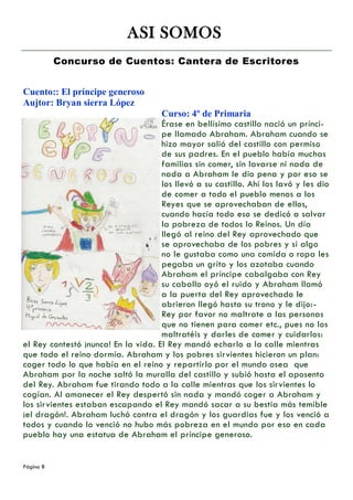 ASI SOMOS
           Concurso de Cuentos: Cantera de Escritores


Cuento:: El príncipe generoso
Aujtor: Bryan sierra López
                                     Curso: 4º de Primaria
                                     Érase en bellísimo castillo nació un prínci-
                                     pe llamado Abraham. Abraham cuando se
                                     hizo mayor salió del castillo con permiso
                                     de sus padres. En el pueblo había muchas
                                     familias sin comer, sin lavarse ni nada de
                                     nada a Abraham le dio pena y por eso se
                                     los llevó a su castillo. Ahí los lavó y les dio
                                     de comer a todo el pueblo menos a los
                                     Reyes que se aprovechaban de ellos,
                                     cuando hacía todo eso se dedicó a salvar
                                     la pobreza de todos lo Reinos. Un día
                                     llegó al reino del Rey aprovechado que
                                     se aprovechaba de los pobres y si algo
                                     no le gustaba como una comida o ropa les
                                     pegaba un grito y los azotaba cuando
                                     Abraham el príncipe cabalgaba con Rey
                                     su caballo oyó el ruido y Abraham llamó
                                     a la puerta del Rey aprovechado le
                                     abrieron llegó hasta su trono y le dijo:-
                                     Rey por favor no maltrate a las personas
                                     que no tienen para comer etc., pues no los
                                     maltratéis y darles de comer y cuidarlos:
el Rey contestó ¡nunca! En la vida. El Rey mandó echarlo a la calle mientras
que todo el reino dormía. Abraham y los pobres sirvientes hicieron un plan:
coger todo lo que había en el reino y repartirlo por el mundo osea que
Abraham por la noche saltó la muralla del castillo y subió hasta el aposento
del Rey. Abraham fue tirando todo a la calle mientras que los sirvientes lo
cogían. Al amanecer el Rey despertó sin nada y mandó coger a Abraham y
los sirvientes estaban escapando el Rey mandó sacar a su bestia más temible
¡el dragón!. Abraham luchó contra el dragón y los guardias fue y los venció a
todos y cuando lo venció no hubo más pobreza en el mundo por eso en cada
pueblo hay una estatua de Abraham el príncipe generoso.


Página 8
 