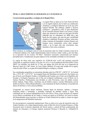 PIURA: CARACTERÍSTICAS GEOGRÁFICAS Y ECOLÓGICAS
Caracterización geográfica y ecológica de la Región Piura
La región Piura se ubica en la Costa Norte del Perú
y en la región tropical, por lo tanto sus condiciones
climáticas y ecológicas deberían ser la de una selva
tropical húmeda. Sin embargo, debido a factores
ecológicos - geográficos como el gran dinamismo
de las corrientes marinas frente a sus costas y la baja
altura que alcanzan los andes en esta parte del Perú
(altitudes que no sobrepasan los 4000 mts.), han
hecho de esta región, una zona de gran variabilidad
climática y ambiental. Presenta, así pues, zonas muy
áridas, (carentes de humedad), extensas llanuras con
bosques secos ecuatoriales, selvas altas siempre
verdes y en la parte más alta ecosistemas muy
húmedos y fríos como el páramo.
Piura entonces, se configura como la zona de transición entre los Andes Centrales (cuna de la
civilización andina) y los Andes Septentrionales (más al norte) o andes verdes y, por otro lado,
en el epicentro de los eventos “El Niño”: fenómeno recurrente, caracterizado por intensas
precipitaciones e inundaciones de gran impacto en las sociedades asentadas en este territorio.
La región de Piura tiene una superficie de 35,892.49 Km2
(2.8% del territorio nacional
incluyendo su superficie insular), en la que vive el 6.1 % de la población del Perú (INEI, Censo
2007). Las altitudes van desde los 37 mts. por debajo del nivel del mar en la depresión de
Bayóvar, hasta los 3,967 msnm. en Cerro Negro (Ibídem). El rasgo más notable de la región,
como de todo el País, es su gran diversidad biológica, ecológica y cultural.
Sus coordenadas geográficas se encuentran ubicadas entre los 4º04’50’’ y 06º22’12’’ de Latitud
Sur y 79º12’30’’ y 81º19’35’’ de Longitud Oeste del Meridiano de Greenwich. Sus límites son
por el Norte con la Región Tumbes y la República del Ecuador; por el Este con la República del
Ecuador y la Región Cajamarca; por el Sur con la Región Lambayeque y por el Oeste con el
Océano Pacífico. Políticamente está dividida en ocho Provincias, cinco de ámbito costero
(Piura, Sullana, Talara, Paita, y Sechura), una de ámbito costero y serrano (Morropón), una de
ámbito de Sierra y Selva (Huancabamba), y uno netamente de Sierra (Ayabaca); su jurisdicción
abarca 64 distritos y 2,632 centros poblados.
Comprende un extenso litoral marítimo, llanuras bajas de desiertos, sabanas y bosques
tropicales áridos y semiáridos y montañas tropicales de altitudes medias y bajas. Está
constituida por las cuencas hidrográficas de los ríos Chira y Piura, cuyas nacientes de originan
en los flancos occidentales de los Andes y vierten sus aguas en el Pacífico, así como la cuenca
del Huancabamba cuyas nacientes se ubican en el lado oriental de los andes y vierten sus aguas
en la megacuenca del Marañón-Amazonas.
En una perspectiva continental sudamericana, Piura se ubica en la zona de transición entre los
Andes Centrales y los Andes Septentrionales, entre el Mar Frío de la Corriente Peruana y el Mar
Ecuatorial entre el desierto hiperárido del litoral sureño y central del Perú (continuación del
desierto de Atacama) y el bosque tropical ecuatorial (Troncos J, Reusche S., Valladolid B.
1999).
 