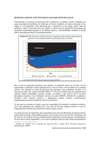 Análisis de la situación de salud de Piura | 102
RESPUESTA SOCIAL CON ÉNFASIS EN LOS SERVICIOS DE SALUD
Considerando el creciente envejecimiento de la población, los adultos mayores enfrentan una
carga acumulada de problemas de salud que no fueron atendidos de manera adecuada en las
etapas de vida productiva. Esto determina que se presenten en este grupo, mayor riego de
enfermar y morir. Es por ello que en el gráfico se observa que la proporción de personas que
reportaron enfermedad aumenta en los adultos mayores, incrementándose también la brecha
entre la demanda percibida y la demanda atendida.
Hoy en día los principales problemas que aquejan a la población mayor de 60 años, son los
relacionados a patologías crónico-degenerativas, como lo hemos visto en tablas en el capítulo
anterior. Sin embargo no todas las personas que presentan estos problemas acceden a los
servicios de salud. Así, según la ENAHO 2008, el 71.5% de los adultos mayores reportaron que
sufrieron alguna enfermedad, síntoma, recaída o accidente y que sólo el 34.1% de éstos
demandaron atención en los diferentes servicios de salud (MINSA, ESSALUD, sanidades y
privados). Esta situación conlleva a diagnósticos tardíos, mayores complicaciones
condicionando una menor calidad de vida en los ancianos.4
El reto para los sistemas de salud y para los responsables de formular las políticas sanitarias,
será el de garantizar que aquellos que vivan más de 60 años puedan celebrar no solo su
longevidad sino el hecho de encontrarse en buena salud y activos.
La red de servicios de salud tanto de la seguridad social como del Ministerio de salud en toda la
región Piura asciende a 404 establecimientos, de los cuales uno es de nivel III; 9 hospitales son
de nivel II y los restantes 394 son establecimientos del primer nivel de atención. Su distribución
por provincias refleja inequidades y el uso que la población hace de ellos refleja principalmente
4
Tomado de “Análisis de la situación de salud del Perú”. Agosto 2010. Dirección General de
Epidemiología. MINSA
 