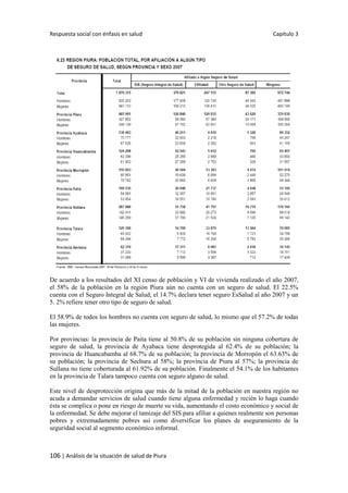 Respuesta social con énfasis en salud Capítulo 3
106 | Análisis de la situación de salud de Piura
De acuerdo a los resultados del XI censo de población y VI de vivienda realizado el año 2007,
el 58% de la población en la región Piura aún no cuenta con un seguro de salud. El 22.5%
cuenta con el Seguro Integral de Salud; el 14.7% declara tener seguro EsSalud al año 2007 y un
5. 2% refiere tener otro tipo de seguro de salud.
El 58.9% de todos los hombres no cuenta con seguro de salud, lo mismo que el 57.2% de todas
las mujeres.
Por provincias: la provincia de Paita tiene al 50.8% de su población sin ninguna cobertura de
seguro de salud, la provincia de Ayabaca tiene desprotegida al 62.4% de su población; la
provincia de Huancabamba al 68.7% de su población; la provincia de Morropón el 63.63% de
su población; la provincia de Sechura al 58%; la provincia de Piura al 57%; la provincia de
Sullana no tiene coberturada al 61.92% de su población. Finalmente el 54.1% de los habitantes
en la provincia de Talara tampoco cuenta con seguro alguno de salud.
Este nivel de desprotección origina que más de la mitad de la población en nuestra región no
acuda a demandar servicios de salud cuando tiene alguna enfermedad y recién lo haga cuando
ésta se complica o pone en riesgo de muerte su vida, aumentando el costo económico y social de
la enfermedad. Se debe mejorar el tamizaje del SIS para afiliar a quienes realmente son personas
pobres y extremadamente pobres así como diversificar los planes de aseguramiento de la
seguridad social al segmento económico informal.
 