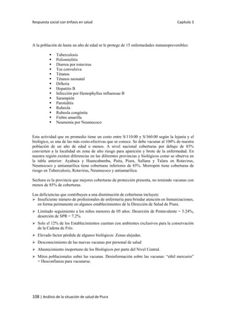 Respuesta social con énfasis en salud Capítulo 3
108 | Análisis de la situación de salud de Piura
A la población de hasta un año de edad se le protege de 15 enfermedades inmunoprevenibles:
 Tuberculosis
 Poliomielitis
 Diarrea por rotavirus
 Tos convulsiva
 Tétanos
 Tétanos neonatal
 Difteria
 Hepatitis B
 Infección por Hemophyllus influenzae B
 Sarampión
 Parotiditis
 Rubeola
 Rubeola congénita
 Fiebre amarilla
 Neumonía por Neumococo
Esta actividad que en promedio tiene un costo entre S/110.00 y S/360.00 según la lejanía y el
biológico, es una de las más costo-efectivas que se conoce. Se debe vacunar al 100% de nuestra
población de un año de edad o menos. A nivel nacional coberturas por debajo de 85%
convierten a la localidad en zona de alto riesgo para aparición y brote de la enfermedad. En
nuestra región existen diferencias en las diferentes provincias y biológicos como se observa en
la tabla anterior: Ayabaca y Huancabamba, Paita, Piura, Sullana y Talara en Rotavirus,
Neumococo y antiamarílica tiene coberturas inferiores de 85%. Morropón tiene coberturas de
riesgo en Tuberculosis, Rotavirus, Neumococo y antiamarílica.
Sechura es la provincia que mejores coberturas de protección presenta, no teniendo vacunas con
menos de 85% de coberturas.
Las deficiencias que contribuyen a una disminución de coberturas incluyen:
 Insuficiente número de profesionales de enfermería para brindar atención en Inmunizaciones,
en forma permanente en algunos establecimientos de la Dirección de Salud de Piura.
 Limitado seguimiento a los niños menores de 05 años: Deserción de Pentavalente = 5.24%,
deserción de SPR = 7.2%.
 Solo el 12% de los Establecimientos cuentan con ambientes exclusivos para la conservación
de la Cadena de Frío.
 Elevado factor pérdida de algunos biológicos: Zonas alejadas.
 Desconocimiento de las nuevas vacunas por personal de salud
 Abastecimiento inoportuno de los Biológicos por parte del Nivel Central.
 Mitos poblacionales sobre las vacunas. Desinformación sobre las vacunas: “ethil mercurio”
= Desconfianza para vacunarse.
 