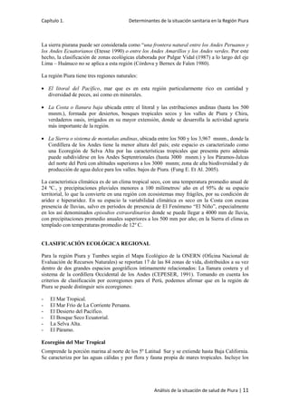 Capítulo 1. Determinantes de la situación sanitaria en la Región Piura
Análisis de la situación de salud de Piura | 11
La sierra piurana puede ser considerada como “una frontera natural entre los Andes Peruanos y
los Andes Ecuatorianos (Etesse 1990) o entre los Andes Amarillos y los Andes verdes. Por este
hecho, la clasificación de zonas ecológicas elaborada por Pulgar Vidal (1987) a lo largo del eje
Lima – Huánuco no se aplica a esta región (Córdova y Bernex de Falen 1980).
La región Piura tiene tres regiones naturales:
El litoral del Pacífico, mar que es en esta región particularmente rico en cantidad y
diversidad de peces, así como en minerales.
La Costa o llanura baja ubicada entre el litoral y las estribaciones andinas (hasta los 500
msnm.), formada por desiertos, bosques tropicales secos y los valles de Piura y Chira,
verdaderos oasis, irrigados en su mayor extensión, donde se desarrolla la actividad agraria
más importante de la región.
La Sierra o sistema de montañas andinas, ubicada entre los 500 y los 3,967 msnm., donde la
Cordillera de los Andes tiene la menor altura del país; este espacio es caracterizado como
una Ecoregión de Selva Alta por las características tropicales que presenta pero además
puede subdividirse en los Andes Septentrionales (hasta 3000 msnm.) y los Páramos-Jalcas
del norte del Perú con altitudes superiores a los 3000 msnm; zona de alta biodiversidad y de
producción de agua dulce para los valles. bajos de Piura. (Fung E. Et Al. 2005).
La característica climática es de un clima tropical seco, con una temperatura promedio anual de
24 ºC., y precipitaciones pluviales menores a 100 milímetros/ año en el 95% de su espacio
territorial, lo que la convierte en una región con ecosistemas muy frágiles, por su condición de
aridez e hiperaridez. En su espacio la variabilidad climática es seco en la Costa con escasa
presencia de lluvias, salvo en periodos de presencia de El Fenómeno “El Niño”, especialmente
en los así denominados episodios extraordinarios donde se puede llegar a 4000 mm de lluvia,
con precipitaciones promedio anuales superiores a los 500 mm por año; en la Sierra el clima es
templado con temperaturas promedio de 12º C.
CLASIFICACIÓN ECOLÓGICA REGIONAL
Para la región Piura y Tumbes según el Mapa Ecológico de la ONERN (Oficina Nacional de
Evaluación de Recursos Naturales) se reportan 17 de las 84 zonas de vida, distribuidos a su vez
dentro de dos grandes espacios geográficos íntimamente relacionados: La llanura costera y el
sistema de la cordillera Occidental de los Andes (CEPESER, 1991). Tomando en cuenta los
criterios de clasificación por ecoregiones para el Perú, podemos afirmar que en la región de
Piura se puede distinguir seis ecoregiones:
- El Mar Tropical.
- El Mar Frío de La Corriente Peruana.
- El Desierto del Pacífico.
- El Bosque Seco Ecuatorial.
- La Selva Alta.
- El Páramo.
Ecoregión del Mar Tropical
Comprende la porción marina al norte de los 5º Latitud Sur y se extiende hasta Baja California.
Se caracteriza por las aguas cálidas y por flora y fauna propia de mares tropicales. Incluye los
 