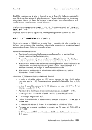 Capítulo 3 Respuesta social con énfasis en salud
Análisis de la situación de salud de Piura | 115
Los ODM proclaman que la salud es factor clave para el desarrollo. De hecho, cuatro de los
ocho ODM se refieren a metas de salud directamente. Y es que salud y desarrollo forman parte
de un círculo virtuoso, por el cual el crecimiento es necesario para mejorar la salud y a su vez la
salud es esencial para alcanzar un mayor crecimiento.
OBJETIVO ESTRATÉGICO GENERAL DEL PLAN ESTRATÉGICO DE LA DIRESA
PIURA 2006 - 2011
Mejorar el estado de salud de la población, contribuyendo a garantizar el derecho a la salud.
OBJETIVO ESTRATÉGICO ESPECÍFICO N° 1:
Mejorar el acceso de la Población de la Región Piura, a un cuidado de salud de calidad, con
énfasis a los grupos vulnerables, previniendo enfermedades, promoviendo y recuperando la salud
con un enfoque de atención integral, equidad de género.
Estrategias para su cumplimiento:
 Atención de la morbimortalidad materno neonatal, con énfasis en la población de
menores recursos, con enfoque de derechos.
 Atención basada en un enfoque de derechos, equidad de género e interculturalidad para
contribuir a disminuir la desnutrición crónica en los niños menores de 5 años.
 Atención de las enfermedades transmisibles e inmunoprevenibles promoviendo estilos de
vida y entornos saludables, mejorando la vigilancia, control y atención integral en la
población vulnerable, con enfoque de derechos e interculturalidad.
 Atención de las enfermedades no transmisibles crónico-degenerativas y aquellas
originadas por factores externos.
Al culminar el 2010 en este objetivo se ha logrado disminuir:
 La razón de mortalidad materna de 143.3 muertes maternas por cada 100,000 nacidos
vivos, en el año 2005 a 101.5 muertes maternas por cada 100,000 nacidos vivos en el año
2010.
 La tasa de mortalidad neonatal de 76 RN fallecidos por cada 1000 RNV a 71 RN
fallecidos por cada 1000 RNV.
 Prevalencia de la desnutrición crónica en niños menores de 5 años de 25% a 19.4%.
 El índice parasitario anual de 229.62/10000 habitantes a 22.96/10000 habitantes.
 La letalidad por dengue de 1% a 0%.
 Tasa de letalidad neonatal en atendidos en los servicios de salud de 125/1000 RNV a
30/1000 RNV.
 La prevalencia de anemia en menores de 36 meses de 650/10000 a 400/10000.
 Proporción de neumonía complicada en menores de 36 meses de 2302/10000 a
1501/10000
 En 35% los casos de EDAs complicada (casos de EDA con deshidratación) en menores
de 36 meses.
 