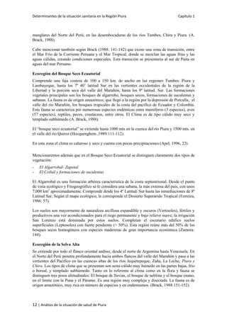 Determinantes de la situación sanitaria en la Región Piura Capítulo 1
12 | Análisis de la situación de salud de Piura
manglares del Norte del Perú, en las desembocaduras de los ríos Tumbes, Chira y Piura. (A.
Brack, 1988).
Cabe mencionar también según Brack (1988: 141-142) que existe una zona de transición, entre
el Mar Frío de la Corriente Peruana y el Mar Tropical, donde se mezclan las aguas frías y las
aguas cálidas, creando condiciones especiales. Esta transición se presentaría al sur de Paita en
aguas del mar Peruano.
Ecoregión del Bosque Seco Ecuatorial
Comprende una faja costera de 100 a 150 km. de ancho en las regiones Tumbes. Piura y
Lambayeque, hasta los 7º 40’ latitud Sur en las vertientes occidentales de la región de la
Libertad y la porción seca del valle del Marañón, hasta los 9º latitud. Sur. Las formaciones
vegetales principales son los bosques de algarrobo, bosques secos, formaciones de suculentas y
sabanas. La fauna es de origen amazónico, que llegó a la región por la depresión de Porculla, el
valle del río Marañón, los bosques tropicales de la costa del pacífico de Ecuador y Colombia.
Esta fauna se caracteriza por numerosas especies endémicas entre mamíferos (3 especies), aves
(57 especies), reptiles, peces, crustáceos, entre otros. El Clima es de tipo cálido muy seco y
templado subhúmedo (A. Brack, 1988).
El “bosque seco ecuatorial” se extiende hasta 1000 mts en la cuenca del río Piura y 1500 mts. en
el valle del río Quiroz (Hocquenghem ,1989:111-112).
En esta zona el clima es caluroso y seco y cuenta con pocas precipitaciones (Apel, 1996, 22).
Mencionaremos además que en el Bosque Seco Ecuatorial se distinguen claramente dos tipos de
vegetación:
- El Algarrobal- Zapotal
- El Ceibal y formaciones de suculentas
El Algarrobal es una formación arbórea característica de la costa septentrional. Desde el punto
de vista ecológico y Fitogeográfico se le considera una sabana, la más extensa del país, con unos
7,000 km2
aproximadamente. Comprende desde los 4º Latitud. Sur hasta las inmediaciones de 8º
Latitud Sur. Según el mapa ecológico, le corresponde el Desierto Superárido Tropical (Ferreira,
1986: 57).
Los suelos son mayormente de naturaleza arcillosa expandible y oscuros (Vertisoles), fértiles y
productivos una vez acondicionados para el riego permanente y bajo relieve suave; la irrigación
San Lorenzo está dominada por estos suelos. Completan el escenario edáfico suelos
superficiales (Leptosoles) con fuerte pendiente (> 50%). Esta región reúne más del 50% de los
bosques secos homogéneos con especies madereras de gran importancia económica (Zamora:
144).
Ecoregión de la Selva Alta
Se extiende por todo el flanco oriental andino, desde el norte de Argentina hasta Venezuela. En
el Norte del Perú penetra profundamente hacia ambos flancos del valle del Marañón y pasa a las
vertientes del Pacífico en las cuencas altas de los ríos Jequetepeque, Zaña, La Leche, Piura y
Chira. Los tipos de clima que se presentan son semi-cálido muy húmedo en las partes bajas, frío
o boreal, y templado subhúmedo. Tanto en lo referente al clima como en la flora y fauna se
distinguen tres pisos altitudinales: El bosque de lluvias, el bosque de neblina y el bosque enano,
en el límite con la Puna y el Páramo. Es una región muy compleja y disectada. La fauna es de
origen amazónico, muy rica en número de especies y en endemismos. (Brack, 1988:151-152).
 