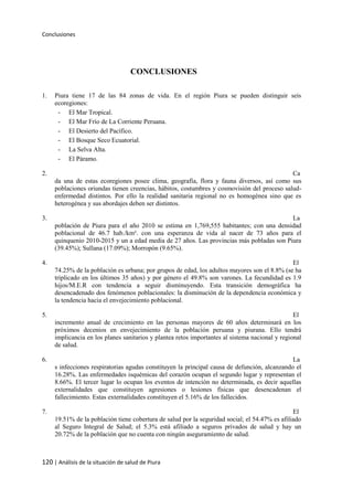 Conclusiones
120 | Análisis de la situación de salud de Piura
CONCLUSIONES
1. Piura tiene 17 de las 84 zonas de vida. En el región Piura se pueden distinguir seis
ecoregiones:
- El Mar Tropical.
- El Mar Frío de La Corriente Peruana.
- El Desierto del Pacífico.
- El Bosque Seco Ecuatorial.
- La Selva Alta.
- El Páramo.
2. Ca
da una de estas ecoregiones posee clima, geografía, flora y fauna diversos, así como sus
poblaciones oriundas tienen creencias, hábitos, costumbres y cosmovisión del proceso salud-
enfermedad distintos. Por ello la realidad sanitaria regional no es homogénea sino que es
heterogénea y sus abordajes deben ser distintos.
3. La
población de Piura para el año 2010 se estima en 1,769,555 habitantes; con una densidad
poblacional de 46.7 hab./km². con una esperanza de vida al nacer de 73 años para el
quinquenio 2010-2015 y un a edad media de 27 años. Las provincias más pobladas son Piura
(39.45%); Sullana (17.09%); Morropón (9.65%).
4. El
74.25% de la población es urbana; por grupos de edad, los adultos mayores son el 8.8% (se ha
triplicado en los últimos 35 años) y por género el 49.8% son varones. La fecundidad es 1.9
hijos/M.E.R con tendencia a seguir disminuyendo. Esta transición demográfica ha
desencadenado dos fenómenos poblacionales: la disminución de la dependencia económica y
la tendencia hacia el envejecimiento poblacional.
5. El
incremento anual de crecimiento en las personas mayores de 60 años determinará en los
próximos decenios en envejecimiento de la población peruana y piurana. Ello tendrá
implicancia en los planes sanitarios y plantea retos importantes al sistema nacional y regional
de salud.
6. La
s infecciones respiratorias agudas constituyen la principal causa de defunción, alcanzando el
16.28%. Las enfermedades isquémicas del corazón ocupan el segundo lugar y representan el
8.66%. El tercer lugar lo ocupan los eventos de intención no determinada, es decir aquellas
externalidades que constituyen agresiones o lesiones físicas que desencadenan el
fallecimiento. Estas externalidades constituyen el 5.16% de los fallecidos.
7. El
19.51% de la población tiene cobertura de salud por la seguridad social; el 54.47% es afiliado
al Seguro Integral de Salud; el 5.3% está afiliado a seguros privados de salud y hay un
20.72% de la población que no cuenta con ningún aseguramiento de salud.
 