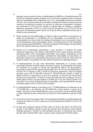 Conclusiones
Análisis de la situación de salud de Piura | 121
8. La
principal causa de consulta externa en establecimientos de MINSA en la población general, es
infecciones respiratorias agudas que llegan al 34.1% del total y seguidas de lejos, en segundo
lugar las enfermedades de la cavidad bucal con 7.6% y enfermedades infecciosas intestinales
con 6.8%. En la consulta externa de la red médica asistencial de EsSalud, la primera causa de
consulta es las personas en contacto con servicios de salud para investigación y exámenes,
que representan el 8.87% del total, seguido en segundo lugar por faringitis y amigdalitis
aguda que representan el 6.02% y en tercer lugar las dorsopatias con el 4.72% del total de
atenciones. Esta diferencia guarda relación con el tipo de oferta y capacidad resolutiva que se
brinda en estas instituciones.
9. Desde el punto de vista epidemiológico, la región y todas sus provincias se encuentran en un
estado de postransición. La morbilidad por las enfermedades no transmisibles se ha
incrementado en los últimos años. Sin embargo la intensidad de uso de las mismas es baja (
3.5 de intensidad de uso para enfermedades crónica s en EsSalud contra 5.29 de intensidad de
uso en consulta general del MINSA). Asimismo este grupo de enfermedades son responsables
del 64% de todas las muertes que ocurren en el País.
10. Muchas de las enfermedades transmisibles y otras asociadas a la pobreza han tenido
importantes reducciones como Malaria, enfermedad de Carrión, muerte materna, neumonías,
inmunoprevenibles. Otras enfermedades transmisibles como dengue, leishmaniosis se han
incrementado. La creciente morbilidad y mortalidad por enfermedades no transmisibles y la
persistente amenaza de las transmisibles determina que nuestro sistema de salud oferte una
respuesta integral a los problemas de salud, además de optimizar la capacidad resolutiva.
11. El desabastecimiento de agua como determinante fundamental en el proceso salud-
enfermedad sobretodo de diarrea aguda y desnutrición aguda y de enfermedades transmitidas
por artrópodos. En la región se necesita una capacidad de 1200 m3
de agua/segundo y
actualmente se brinda 567 m3
/segundo, abasteciendo solo el 47.25% de la necesidad regional.
De estos 567 m3
/segundo el 50% se pierde en conexiones clandestinas y fugas. Su ingreso
promedio anual es de S/7 000 000 y necesita S/. 700 000 000 para superar su estado de
quiebra financiera y repotenciarse al nivel de la demanda. La alternativa de inversionistas
privados para concesionaria o venderla es rechazada airadamente por la población. El que el
estado aporte el dinero necesario tampoco es posible por lo que una solución factible en el
corto plazo no se avisora. El déficit de agua es responsable a nivel nacional del 40% de todas
las diarreas agudas y del 41.2% de los casos de dengue.
12. La disponibilidad de médicos en la Región es de 7.73/10000 habitantes, de enfermeros es de
7.115/10000 hbts. y de obstetrices de 4.83/10000 hbts. Existen brechas al interior de la
Región. Asimismo su menor disponibilidad se asocia a una mayor tasa de mortalidad infantil
y a bajas coberturas de parto institucional. Se tienen 0.54 camas hospitalarias operativas/1000
hbts.
13. El uso de los servicios de salud es bajo. El total de personas atendidas en establecimientos del
ministerio de salud es el 29.36% a pesar que el total de beneficiarios del SIS es el 54.47% de
la población.
14. El gasto que el gobierno regional de Piura realiza en salud el año 2010 es de S/92.35 por
persona. A ello debemos agregar el gasto que ejecutan otras instituciones como EsSalud,
hospitales policiales y militares así como prestadores privados. La información más cercana
de todos ellos es del año 2008 en que se realizó un gasto conjunto de S/165.00 per cápita.
 
