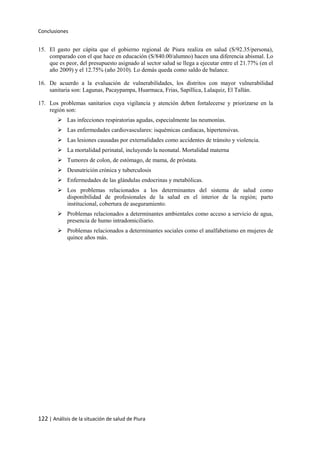 Conclusiones
122 | Análisis de la situación de salud de Piura
15. El gasto per cápita que el gobierno regional de Piura realiza en salud (S/92.35/persona),
comparado con el que hace en educación (S/840.00/alumno) hacen una diferencia abismal. Lo
que es peor, del presupuesto asignado al sector salud se llega a ejecutar entre el 21.77% (en el
año 2009) y el 12.75% (año 2010). Lo demás queda como saldo de balance.
16. De acuerdo a la evaluación de vulnerabilidades, los distritos con mayor vulnerabilidad
sanitaria son: Lagunas, Pacaypampa, Huarmaca, Frias, Sapillica, Lalaquiz, El Tallán.
17. Los problemas sanitarios cuya vigilancia y atención deben fortalecerse y priorizarse en la
región son:
 Las infecciones respiratorias agudas, especialmente las neumonías.
 Las enfermedades cardiovasculares: isquémicas cardiacas, hipertensivas.
 Las lesiones causadas por externalidades como accidentes de tránsito y violencia.
 La mortalidad perinatal, incluyendo la neonatal. Mortalidad materna
 Tumores de colon, de estómago, de mama, de próstata.
 Desnutrición crónica y tuberculosis
 Enfermedades de las glándulas endocrinas y metabólicas.
 Los problemas relacionados a los determinantes del sistema de salud como
disponibilidad de profesionales de la salud en el interior de la región; parto
institucional, cobertura de aseguramiento.
 Problemas relacionados a determinantes ambientales como acceso a servicio de agua,
presencia de humo intradomiciliario.
 Problemas relacionados a determinantes sociales como el analfabetismo en mujeres de
quince años más.
 