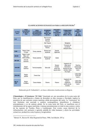 Determinantes de la situación sanitaria en la Región Piura Capítulo 1
14 | Análisis de la situación de salud de Piura
CLASIFICACIONES ECOLOGICAS PARA LA REGION PIURA
1
ALTITUD
msnm
PISOS
ECOLÓGICOS
(N. Bermex,
1988)
PISOS
ALTITUDINALES
DE PRODUCCIÓN
(Hocquenghem)
ECORREGIO-
NES (A.
BRACK, 1988
150-151)
ECOLOGÍA Y
PISOS
ECOLÓGICOS
(A. Brack,
1987, 81)
FORMACIONES
VEGETALES
(Hueck, 1992).
MINKA, 1993, 23)
ZONA
ARQUEOLÓ-
GICA
(M. Tapia,
1996, 58-62)
0-30
Mar frío de la
Corriente
Peruana
Mar Tropical Manglares
Desierto del
Pacífico
Formación de
suculentas.
Bosques secos
0-200
Región Chala
o Costa
Tierras calientes
Bosque seco
equatorial
Sapotal-
Algarrobal
200-600
Región Yunga
Baja o de
tierras cálidas Tierras calientes
Bosque seco
equatorial
Ceibal
600-1200
Zona de
transición
1200-2500
Región
Quechua
Tierras templadas Selva alta
Bosque
húmedo,
andino tipo
ceja de selva
Vegetación de
valles secos
interandinos.
Bosques de ceja
de selva. Selva
de yungas.
Quechua
semihúmeda.
1500-2700
msnm.
2500-3200
Región
jalquilla
Tierras frías
Ladera Baja
(2700-320
msnm.)
Más de
3200
Región
Cordillera
Tierras heladas Páramo Páramo
Vegetación de
páramo.
Vegetación
andina de alta
montaña.
Ladera Alta
(3200-3500
msnm.
Elaborado por B. Valladolid C., en base a diferentes clasificaciones ecológicas.
Climatología y El fenómeno “El Niño” (bautizado así, por pescadores de la costa norte del
Perú, por su manifestación a finales de diciembre en días cercanos a Navidad), implica la
presencia de una corriente costera marítima cálida proveniente del norte. La “ocurrencia” de
este fenómeno está asociada a cambios oceanográficos, atmosféricos y climáticos
principalmente y es de carácter global. En la costa norte del Perú, se manifiesta con el
calentamiento de las aguas marítimas e intensas precipitaciones en toda la zona costera y sierra
de las regiones de Tumbes, Piura y Lambayeque. Este evento, causa deterioro de la
infraestructura vial, portuaria y agrícola, pérdida de vidas humanas y afecta las actividades
extractivas- productivas como la pesca y la agricultura.
1
Bernex N., Revesz B. Atlas Regional de Piura, 1988, 1ra Edición. 207 p.
 