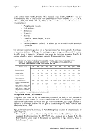 Capítulo 1. Determinantes de la situación sanitaria en la Región Piura
Análisis de la situación de salud de Piura | 15
En las últimas cuatro décadas, Piura ha estado expuesta a siete eventos, “El Niño”. Cada uno
diferente al otro tanto en su evolución como en la intensidad en sus impactos (1972-73, 1976,
1982-83, 1987, 1991-1993, 1997- 98, 2002). El niño como fenómeno natural está asociado a
varias amenazas:
 Precipitaciones pluviales
 Deslizamientos
 Reptaciones
 Derrumbes
 Huaycos.
 Erosión de Laderas, Causes y Riveras.
 Inundaciones
 Epidemias (Dengue, Malaria). Las mismas que han ocasionado daños personales
y materiales
Sin embargo, los impactos positivos son el “reverdecimiento” de cientos de miles de hectáreas
en las sabanas costeñas y del bosque tipo ceibal, que asegura la regeneración natural de especies
forestales como el algarrobo y el sapote, entre otros, así como una abundante dotación de
pasturas naturales a ser aprovechadas para la crianza de ganado caprino y vacuno.
Hidrografía, Cuencas, y microcuencas
El región de Piura cuenta con tres ríos importantes; dos de ellos, el Chira y el Piura, ubicados en
la vertiente occidental andina, son sistemas determinantes para el desarrollo de la agricultura,
especialmente de la llanura costera; en tanto que el río Huancabamba, cuyo origen se da en las
lagunas de las Huaringas, alimenta con sus aguas al sistema hidrográfico del río Marañón, en el
lado oriental de los Andes.
Aquí, es necesario anotar la presencia, en Piura de dos grandes sistemas de almacenamiento de
agua e irrigación:
- Represa de San Lorenzo y sistema de irrigación del mismo nombre. Esta represa tiene una
capacidad de almacenamiento de 250’000,000 m3
, construido en la década de los 60,
desarrollándose aguas abajo de la represa una agricultura de tipo intensiva, donde la
fruticultura es relevante.
 