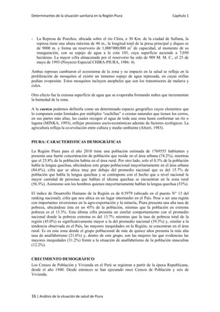 Determinantes de la situación sanitaria en la Región Piura Capítulo 1
16 | Análisis de la situación de salud de Piura
- La Represa de Poechos, ubicada sobre el río Chira, a 30 Km. de la ciudad de Sullana, la
represa tiene una altura máxima de 48 m., la longitud total de la presa principal y diques es
de 9000 m. y forma un reservorio de 1,000’000,000 m3
de capacidad, al momento de su
inauguración, con su espejo de agua a la cota 103, cuya superficie asciende a 7,050
hectáreas. La mayor cifra almacenada por el reservorio ha sido de 909 M. M. C., el 25 de
mayo de 1993 (Proyecto Especial CHIRA-PIURA, 1986: 4).
Ambas represas cambiaron el ecosistema de la zona y su impacto en la salud se refleja en la
proliferación de mosquitos al existir un inmenso espejo de agua represada, en cuyas orillas
podían ovopositar. Estos mosquitos incluyen anopheles que son los transmisores de malaria y
culex.
Otro efecto fue la extensa superficie de agua que se evaporaba formando nubes que incrementan
la humedad de la zona.
A la cuenca podemos definirla como un determinado espacio geográfico cuyos elementos que
lo componen están limitados por múltiples “cuchillas” o crestas naturales que tienen los cerros,
en sus partes más altas, las cuales recogen el agua de toda una zona hasta conformar un río o
laguna (MINKA, 1993), reflejar presiones socio-económicas además de factores ecológicos. La
agricultura refleja la co-evolución entre cultura y medio ambiente (Altieri, 1983).
PIURA: CARACTERISTICAS DEMOGRÁFICAS
La Región Piura para el año 2010 tiene una población estimada de 1769555 habitantes y
presenta una fuerte concentración de población que reside en el área urbana (74.2%), mientras
que el 25.8% de la población habita en el área rural. Por otro lado, solo el 0.3% de la población
habla la lengua quechua, ubicándose este grupo poblacional mayoritariamente en el área urbana
(84.6%), cifra que se ubica muy por debajo del promedio nacional que es del 15.7% de
población que habla la lengua quechua y se contrapone con el hecho que a nivel nacional la
mayor cantidad de personas que hablan el idioma quechua se encuentran en la zona rural
(56.3%). Asimismo son los hombres quienes mayoritariamente hablan la lengua quechua (53%).
El índice de Desarrollo Humano de la Región es de 0.5979 (ubicado en el puesto N° 13 del
ranking nacional), cifra que nos ubica en un lugar intermedio en el País. Pese a ser una región
con importantes inversiones en la agro-exportación y la minería, Piura presenta una alta tasa de
pobreza, ubicándose ésta en un 45% de la población, mientas que la población en extrema
pobreza es el 13.3%. Esta última cifra presenta un similar comportamiento con el promedio
nacional donde la pobreza extrema es del 13.7% mientras que la tasa de pobreza total de la
región (45.0%) es significativamente mayor a la del promedio nacional (39.3%) y, similar a la
tendencia observada en el País, las mayores inequidades en la Región, se concentran en el área
rural. Es en esta zona donde el grupo poblacional de más de quince años presenta la más alta
tasa de analfabetismo (21.6%) y, dentro de este grupo, son las mujeres las que evidencias las
mayores inequidades (31.2%) frente a la situación de analfabetismo de la población masculina
(12.2%).
CRECIMIENTO DEMOGRÁFICO
Los Censos de Población y Vivienda en el Perú se registran a partir de la época Republicana,
desde el año 1940. Desde entonces se han ejecutado once Censos de Población y seis de
Vivienda.
 