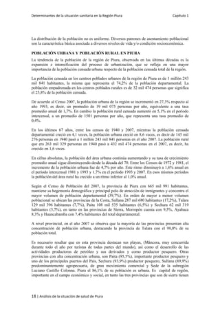 Determinantes de la situación sanitaria en la Región Piura Capítulo 1
18 | Análisis de la situación de salud de Piura
La distribución de la población no es uniforme. Diversos patrones de asentamiento poblacional
son la característica básica asociada a diversos niveles de vida y/o condición socioeconómica.
POBLACIÓN URBANA Y POBLACIÓN RURAL EN PIURA
La tendencia de la población de la región de Piura, observada en las últimas décadas es la
expansión e intensificación del proceso de urbanización, que se refleja en una mayor
importancia de la población censada urbana respecto de la población censada total de la región.
La población censada en los centros poblados urbanos de la región de Piura es de 1 millón 243
mil 841 habitantes, la misma que representa el 74,2% de la población departamental. La
población empadronada en los centros poblados rurales es de 32 mil 474 personas que significa
el 25,8% de la población censada.
De acuerdo al Censo 2007, la población urbana de la región se incrementó en 27,3% respecto al
año 1993, es decir, un promedio de 19 mil 075 personas por año, equivalente a una tasa
promedio anual de 1,7%. En cambio la población rural censada aumentó en 5,1% en el período
intercensal, a un promedio de 1501 personas por año, que representa una tasa promedio de
0,4%.
En los últimos 67 años, entre los censos de 1940 y 2007, mientras la población censada
departamental creció en 4,1 veces, la población urbana creció en 8,6 veces, es decir de 145 mil
276 personas en 1940 pasó a 1 millón 243 mil 841 personas en el año 2007. La población rural
que era 263 mil 329 personas en 1940 pasó a 432 mil 474 personas en el 2007, es decir, ha
crecido en 1,6 veces.
En cifras absolutas, la población del área urbana continúa aumentando y su tasa de crecimiento
promedio anual sigue disminuyendo desde la década del 70. Entre los Censos de 1972 y 1981, el
incremento de la población urbana fue de 4,7% por año. Este ritmo disminuyó a 1,6% anual en
el período intercensal 1981 y 1993 y 1,7% en el período 1993 y 2007. En esos mismos períodos
la población del área rural ha crecido a un ritmo inferior al 1,0% anual.
Según el Censo de Población del 2007, la provincia de Piura con 665 mil 991 habitantes,
mantiene su hegemonía demográfica y principal polo de atracción de inmigrantes y concentra el
mayor volumen de población departamental (39,7%). En orden de mayor a menor volumen
poblacional se ubican las provincias de la Costa, Sullana 287 mil 680 habitantes (17,2%), Talara
129 mil 396 habitantes (7,7%), Paita 108 mil 535 habitantes (6,5%) y Sechura 62 mil 319
habitantes (3,7%), en tanto en las provincias de Sierra, Morropón cuenta con 9,5%, Ayabaca
8,3% y Huancabamba con 7,4% habitantes del total departamental.
A nivel provincial, en el año 2007 se observa que la mayoría de las provincias presentan alta
concentración de población urbana, destacando la provincia de Talara con el 98,0% de su
población total.
Es necesario resaltar que en esta provincia destacan sus playas, (Máncora, muy concurrida
durante todo el año por turistas de todas partes del mundo), así como el desarrollo de las
actividades productoras de petróleo y sus derivados y como productor pesquero. Otras
provincias con alta concentración urbana, son Paita (95,5%), importante productor pesquero y
uno de los principales puertos del País, Sechura (93,9%) productor pesquero, Sullana (89,9%)
predominantemente agropecuaria, de gran movimiento comercial y Sede de la subregión
Luciano Castillo Colonna. Piura el 86,1% de su población es urbana. Es capital de región,
importante en el campo económico y social, en tanto las tres provincias que son de sierra tienen
 