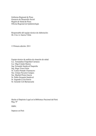 Gobierno Regional de Piura
Gerencia de Desarrollo Social
Región de Salud de Piura
Oficina Regional de Epidemiología
Responsable del equipo técnico de elaboración:
Dr. Ciro A. García Vilela
© Primera edición: 2011
Equipo técnico de análisis de situación de salud:
Lic. Armandina Chapoñán Carranza
Lic. Olga Cóndor Ramos
Ing. Fernando Sandoval Naquiche
Ing. Hugo Viera Girón
Sr. Carlos Pintado Chumacero
Sra. Liliana Navarro Campos
Sra. Maribel Prieto García
Sr. Pablo Siesquén Sandoval
Sr. Segundo Livia García
Sr. Gerardo Celi Barranzuela
Hecho el Depósito Legal en la Biblioteca Nacional del Perú
Reg. Nº
ISBN:
Impreso en Perú
 