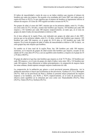 Capítulo 1. Determinantes de la situación sanitaria en la Región Piura
Análisis de la situación de salud de Piura | 23
El índice de masculinidad o razón de sexo es un índice sintético que muestra el número de
hombres por cada cien mujeres. De acuerdo a los resultados del Censo 2007 este índice para el
región de Piura es 99,3%, lo que significa que el número de hombres es ligeramente inferior al
número de mujeres. El Censo de 1993 registró un índice cercano de 99,7%.
Por grupos de edad, el censo del 2007, muestra que en las primeras edades, entre 0 y 19 años,
así como entre los 55 y 64 años, existen más hombres que mujeres, 103 hombres por cada 100
mujeres y 101 hombres por cada 100 mujeres respectivamente; en tanto que, en el resto de
grupos de edad el índice de masculinidad es inferior a 100.
En el área urbana de la región Piura, este indicador por grupos de edad, para el año 2007,
precisa que en las primeras edades, entre 0 y 14 años, existen más hombres que mujeres: 103
hombres por cada 100 mujeres; en el grupo de 10-14 años es 102 hombres por cada 100
mujeres. En el resto de grupos de edad, el índice de masculinidad es inferior a 100. Es decir, en
estos grupos hay más mujeres que hombres.
En cambio en el área rural de la región Piura, hay 106 hombres por cada 100 mujeres;
asimismo, en la mayoría de grupos de edad existen más hombres que mujeres, excepto en las
edades de 85 y mas años (97,3%) y casi un equilibrio entre hombres y mujeres en el grupo de 35
a 39 años (100,9%).
El grupo de edad en el que hay más hombres que mujeres es el de 75-79 años, 122 hombres por
cada 100 mujeres y en el resto de grupos de edad el índice varía entre 100 y 114 hombres por
cada 100 mujeres. Estas diferencias se deben principalmente a la emigración de mujeres hacia
las zonas urbanas, donde esperan conseguir mejores condiciones de vida.
La composición de la población por género a nivel provincial presenta diferencias. Así la
población masculina es mayor que la femenina en dos provincias, Ayabaca (51,1%) y Morropón
(50,7%). Sólo en las provincias de Piura y Sullana se presenta mayor proporción de mujeres
respecto a los hombres, con 50,8% y 50,5% respectivamente, en el resto de provincias se
observa cierto equilibrio en la estructura por sexo como son: Huancabamba (50,2%), Paita
(50,3%), Talara (50,2%) y Sechura (50,1%).
 