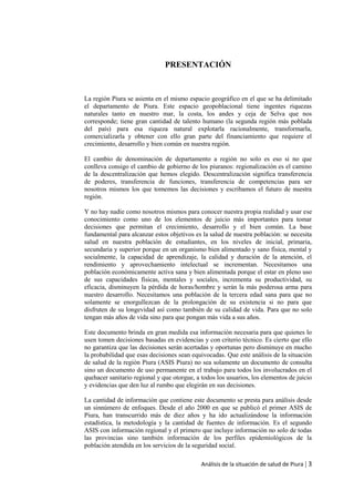 Análisis de la situación de salud de Piura | 3
PRESENTACIÓN
La región Piura se asienta en el mismo espacio geográfico en el que se ha delimitado
el departamento de Piura. Este espacio geopoblacional tiene ingentes riquezas
naturales tanto en nuestro mar, la costa, los andes y ceja de Selva que nos
corresponde; tiene gran cantidad de talento humano (la segunda región más poblada
del país) para esa riqueza natural explotarla racionalmente, transformarla,
comercializarla y obtener con ello gran parte del financiamiento que requiere el
crecimiento, desarrollo y bien común en nuestra región.
El cambio de denominación de departamento a región no solo es eso si no que
conlleva consigo el cambio de gobierno de los piuranos: regionalización es el camino
de la descentralización que hemos elegido. Descentralización significa transferencia
de poderes, transferencia de funciones, transferencia de competencias para ser
nosotros mismos los que tomemos las decisiones y escribamos el futuro de nuestra
región.
Y no hay nadie como nosotros mismos para conocer nuestra propia realidad y usar ese
conocimiento como uno de los elementos de juicio más importantes para tomar
decisiones que permitan el crecimiento, desarrollo y el bien común. La base
fundamental para alcanzar estos objetivos es la salud de nuestra población: se necesita
salud en nuestra población de estudiantes, en los niveles de inicial, primaria,
secundaria y superior porque en un organismo bien alimentado y sano física, mental y
socialmente, la capacidad de aprendizaje, la calidad y duración de la atención, el
rendimiento y aprovechamiento intelectual se incrementan. Necesitamos una
población económicamente activa sana y bien alimentada porque el estar en pleno uso
de sus capacidades físicas, mentales y sociales, incrementa su productividad, su
eficacia, disminuyen la pérdida de horas/hombre y serán la más poderosa arma para
nuestro desarrollo. Necesitamos una población de la tercera edad sana para que no
solamente se enorgullezcan de la prolongación de su existencia si no para que
disfruten de su longevidad así como también de su calidad de vida. Para que no solo
tengan más años de vida sino para que pongan más vida a sus años.
Este documento brinda en gran medida esa información necesaria para que quienes lo
usen tomen decisiones basadas en evidencias y con criterio técnico. Es cierto que ello
no garantiza que las decisiones serán acertadas y oportunas pero disminuye en mucho
la probabilidad que esas decisiones sean equivocadas. Que este análisis de la situación
de salud de la región Piura (ASIS Piura) no sea solamente un documento de consulta
sino un documento de uso permanente en el trabajo para todos los involucrados en el
quehacer sanitario regional y que otorgue, a todos los usuarios, los elementos de juicio
y evidencias que den luz al rumbo que elegirán en sus decisiones.
La cantidad de información que contiene este documento se presta para análisis desde
un sinnúmero de enfoques. Desde el año 2000 en que se publicó el primer ASIS de
Piura, han transcurrido más de diez años y ha ido actualizándose la información
estadística, la metodología y la cantidad de fuentes de información. Es el segundo
ASIS con información regional y el primero que incluye información no solo de todas
las provincias sino también información de los perfiles epidemiológicos de la
población atendida en los servicios de la seguridad social.
 