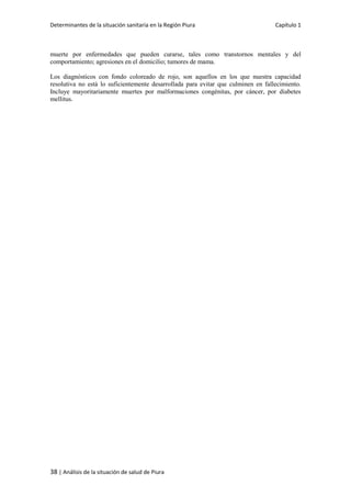 Determinantes de la situación sanitaria en la Región Piura Capítulo 1
38 | Análisis de la situación de salud de Piura
muerte por enfermedades que pueden curarse, tales como transtornos mentales y del
comportamiento; agresiones en el domicilio; tumores de mama.
Los diagnósticos con fondo coloreado de rojo, son aquellos en los que nuestra capacidad
resolutiva no está lo suficientemente desarrollada para evitar que culminen en fallecimiento.
Incluye mayoritariamente muertes por malformaciones congénitas, por cáncer, por diabetes
mellitus.
 