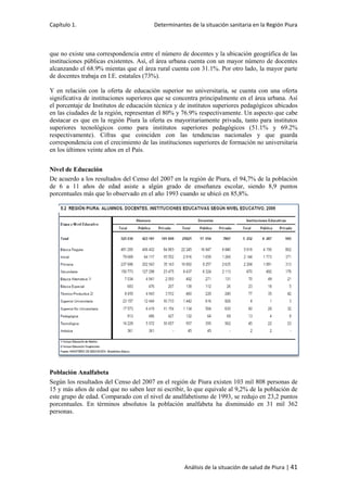 Capítulo 1. Determinantes de la situación sanitaria en la Región Piura
Análisis de la situación de salud de Piura | 41
que no existe una correspondencia entre el número de docentes y la ubicación geográfica de las
instituciones públicas existentes. Así, el área urbana cuenta con un mayor número de docentes
alcanzando el 68.9% mientas que el área rural cuenta con 31.1%. Por otro lado, la mayor parte
de docentes trabaja en I.E. estatales (73%).
Y en relación con la oferta de educación superior no universitaria, se cuenta con una oferta
significativa de instituciones superiores que se concentra principalmente en el área urbana. Así
el porcentaje de Institutos de educación técnica y de institutos superiores pedagógicos ubicados
en las ciudades de la región, representan el 80% y 76.9% respectivamente. Un aspecto que cabe
destacar es que en la región Piura la oferta es mayoritariamente privada, tanto para institutos
superiores tecnológicos como para institutos superiores pedagógicos (51.1% y 69.2%
respectivamente). Cifras que coinciden con las tendencias nacionales y que guarda
correspondencia con el crecimiento de las instituciones superiores de formación no universitaria
en los últimos veinte años en el País.
Nivel de Educación
De acuerdo a los resultados del Censo del 2007 en la región de Piura, el 94,7% de la población
de 6 a 11 años de edad asiste a algún grado de enseñanza escolar, siendo 8,9 puntos
porcentuales más que lo observado en el año 1993 cuando se ubicó en 85,8%.
Población Analfabeta
Según los resultados del Censo del 2007 en el región de Piura existen 103 mil 808 personas de
15 y más años de edad que no saben leer ni escribir, lo que equivale al 9,2% de la población de
este grupo de edad. Comparado con el nivel de analfabetismo de 1993, se redujo en 23,2 puntos
porcentuales. En términos absolutos la población analfabeta ha disminuido en 31 mil 362
personas.
 