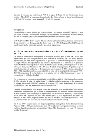 Determinantes de la situación sanitaria en la Región Piura Capítulo 1
46 | Análisis de la situación de salud de Piura
Del total de personas que conforman la PEA de la región de Piura, 525 mil 846 personas tienen
empleo y 34 mil 388 se encuentran desempleados. En el área urbana, la fuerza laboral ocupada
es 412 mil 545 personas y en el área rural, 113 mil 301 personas.
Discapacidad
Los resultados censales señalan que en el región de Piura existen 38 mil 670 hogares (9,9%),
que tienen al menos a un integrante del hogar con discapacidad física o mental. Por otro lado, en
351 mil 015 hogares (90,1%) sus integrantes no presentan discapacidad alguna.
El 8,1% (31 mil 546) de los hogares del área urbana del región de Piura, tienen al menos a uno
de sus miembros con discapacidad. En el área rural es el 1,8% de hogares (7 mil 124 hogares),
siendo menor en 6,3 puntos porcentuales respecto al área urbana.
RAZÓN DE DEPENDENCIA DEMOGRÁFICA Y POBLACIÓN ECONÓMICAMENTE
ACTIVA
La razón de dependencia demográfica en el región de Piura para el año 2007 es de 64,5
dependientes por cada 100 personas en edad de trabajar, en el año 1993 fue de 81 personas
dependientes, en 1981 era 91 dependientes, lo que indica la tendencia de la población a reducir
la carga potencial de dependientes. La razón de dependencia es la relación de la población
menor de 15 años más la población mayor de 65 años y más de edad, entre la población en edad
activa, es decir, la población de 15 a 64 años de edad. El componente de población joven
también muestra esta tendencia, es decir, presenta una reducción de 18,7 personas, pasando de
72,9 a 54,2 dependientes jóvenes por cada 100 en edad activa, en el período intercensal 1993 -
2007. El componente de población joven es la relación entre la población menor de 14 años y la
población de 15 a 64 años de edad.
Por el contrario, el componente de población envejecida, es decir, la relación entre la población
de 65 y más años de edad y la población de 15 a 64 años, se ha incrementado en dos personas en
el periodo intercensal 1993-2007, pasando de ocho en 1993 a diez dependientes de población
envejecida por cada 100 personas en edad activa en el 2007.
La razón de dependencia en la Región Piura, por provincias en el período 1993-2007 muestra
importantes disminuciones que se deben al comportamiento del indicador en cada una de ellas.
A pesar de haber reducido la carga de dependientes, las provincias de Ayabaca y Huancabamba
en el censo 2007 registran los más altos valores (91,2 y 86,0 dependientes por cada 100
personas en edad activa, respectivamente). Se ubica el más bajo valor en la provincia de Talara
(54,4 dependientes por cada 100 personas en edad económicamente activa).
En el año 1993, las provincias con mayor dependencia demográfica fueron Huancabamba y
Ayabaca (101,1 y 99,9, dependientes por cada 100 en edad activa, respectivamente), y la menor
razón de dependencia también se presentó en Talara (72,6 dependientes por cada 100 personas
en edad de trabajar).
 