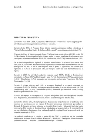 Capítulo 1. Determinantes de la situación sanitaria en la Región Piura
Análisis de la situación de salud de Piura | 49
ESTRUCTURA PRODUCTIVA
Durante los años 1994 - 2008, “Comercio”, “Manufactura” y “Servicios” fueron las principales
actividades económicas generadoras de bienes y servicios.
Durante el año 2008, el Producto Bruto Interno a precios constantes medido a través de la
“Variación Porcentual del Índice de Volumen Físico anual”, presentó un crecimiento de 6.9%.
El aporte de Piura al Valor Agregado Bruto (VAB) nacional, según cifras del INEI, es del 3,6
%. No obstante, la importancia relativa de esta región es mayor en el caso de algunos sectores
como pesca, con una contribución del 40,9%; construcción, con 5,1% y manufactura, con 5,0%.
En la estructura productiva regional, la industria manufacturera es el sector que mayor peso
tiene, con 21,5% del total. El comercio es la segunda actividad en orden de importancia, con una
participación del 16,2 % en el VAB regional. Por su parte, la agricultura, aún cuando sólo
representa el 7,7% de la producción total, da trabajo a cuatro de cada diez habitantes de la
región.
Durante el 2009, la actividad productiva regional cayó 81.6% debido a disminuciones
importantes en Pesca (13.5%), Electricidad y agua (9.3%), Hidrocarburos (7.0%), Agropecuario
(6.8%) y Manufactura (6.7%), atenuados por incrementos en Servicios Financieros (22.4%) y
Construcción (14.1%).
Durante el primer trimestre del 2010, la economía Regional se recuperó mostrando un
crecimiento de 10.8%, debido a incrementos significativos en el sector Agropecuario (68.2%),
Electricidad y agua (54.3%), Construcción (20.3%); atenuados por caídas en Pesca (1.0%) y
Servicios gubernamentales (10%).
El índice del empleo, en las empresas de 10 y más trabajadores de la actividad privada ubicadas
en la Región Piura, muestra una evolución positiva ascendente a partir del año 2002.
Durante los últimos años, el empleo presenta fluctuaciones importantes en la tendencia; estos
cambios son explicados por los efectos de la crisis económica internacional que redujo la
demanda de bienes y servicios, así como la ejecución de proyectos y planes por parte del sector
empresarial. Ello implicó la disminución de trabajadores y las expectativas de contratación de
nuevos trabajadores; hecho que viene mejorando dada la reactivación de la economía y de sus
expectativas durante el 2010.
La tendencia creciente en el empleo, a partir del año 2002, es explicado por los resultados
obtenidos en las ramas de actividad de “Comercio”, “Servicios”, “Transporte, Almacenamiento
y Comunicaciones”, “Industria”; y en menor medida por “Extractivo”.
 