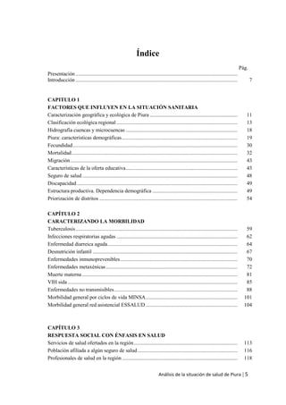 Análisis de la situación de salud de Piura | 5
Índice
Pág.
Presentación ..........................................................................................................................
Introducción .......................................................................................................................... 7
CAPITULO 1
FACTORES QUE INFLUYEN EN LA SITUACIÓN SANITARIA
Caracterización geográfica y ecológica de Piura .................................................................. 11
Clasificación ecológica regional ........................................................................................... 13
Hidrografía cuencas y microcuencas .................................................................................... 18
Piura: características demográficas....................................................................................... 19
Fecundidad............................................................................................................................ 30
Mortalidad............................................................................................................................. 32
Migración.............................................................................................................................. 43
Características de la oferta educativa.................................................................................... 43
Seguro de salud..................................................................................................................... 48
Discapacidad......................................................................................................................... 49
Estructura productiva. Dependencia demográfica ................................................................ 49
Priorización de distritos ........................................................................................................ 54
CAPÍTULO 2
CARACTERIZANDO LA MORBILIDAD
Tuberculosis.......................................................................................................................... 59
Infecciones respiratorias agudas ........................................................................................... 62
Enfermedad diarreica aguda.................................................................................................. 64
Desnutrición infantil ............................................................................................................. 67
Enfermedades inmunoprevenibles ........................................................................................ 70
Enfermedades metaxénicas................................................................................................... 72
Muerte materna ..................................................................................................................... 81
VIH sida................................................................................................................................ 85
Enfermedades no transmisibles............................................................................................. 88
Morbilidad general por ciclos de vida MINSA..................................................................... 101
Morbilidad general red asistencial ESSALUD ..................................................................... 104
CAPÍTULO 3
RESPUESTA SOCIAL CON ÉNFASIS EN SALUD
Servicios de salud ofertados en la región.............................................................................. 113
Población afiliada a algún seguro de salud ........................................................................... 116
Profesionales de salud en la región ....................................................................................... 118
 