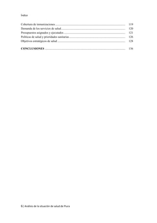 Índice
6| Análisis de la situación de salud de Piura
Cobertura de inmunizaciones................................................................................................ 119
Demanda de los servicios de salud........................................................................................ 120
Presupuestos asignados y ejecutados .................................................................................... 121
Políticas de salud y prioridades sanitarias............................................................................. 126
Objetivos estratégicos de salud ............................................................................................. 128
CONCLUSIONES .............................................................................................................. 136
 