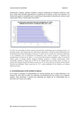 Caracterizando la morbilidad Capítulo 2
66 | Análisis de la situación de salud de Piura
alimentación e higiene, ambiente insalubre, consumo insuficiente de alimentos nutritivos, entre
otras. Todas ellas asociadas generalmente a la pobreza de la familia, su bajo nivel educativo. La
desnutrición aguda es recuperable pero su persistencia desencadena la desnutrición crónica la cual
origina daños físicos e intelectuales irreversibles.
En Piura, las actividades de lucha contra la desnutrición, encabezadas por la estrategia Crecer y el
programa Juntos, han logrado que las infecciones respiratorias y diarreicas hayan disminuido con
la instalación de cocinas mejoradas y letrinas a 15 metros de la vivienda; las carencia de alimentos
se ha combatido con la instalación de biohuertos para cultivar verduras y hortalizas que
complementen la dieta de los niños, y se ha promovido prácticas saludables como el lavado de
manos, gateo en tiempo debido, lactancia materna exclusiva y charlas nutricionales. Estas
actividades sumadas al hecho que el 99% de los 79,000 niños que atiende Juntos en Piura, ya
cuenta con el Seguro Integral de Salud, mientras el 75% de estos menores ya tienen un Documento
Nacional de Identidad. Juntos interviene en 1217 centros poblados de los distritos en extrema
pobreza de Piura.
E. ENFERMEDADES INMUNOPREVENIBLES
En la región se protegen 19 enfermedades con vacunas gratuitas que el estado administra a los
menores de cinco años de edad. Las coberturas de inmunizaciones las veremos en el siguiente
capítulo. Aquí mostramos, a quienes han enfermado por alguna de las enfermedades que se
previenen con vacuna, en la región:
 