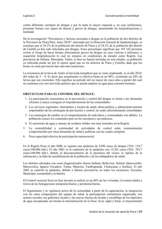 Capítulo 2 Caracterizando la morbilidad
Análisis de la situación de salud de Piura | 69
contra diferentes serotipos de dengue y por lo tanto la mayor expuesta a, en caso reinfectarse,
presentar formas con signos de alarma y graves de dengue, aumentando las hospitalizaciones y
letalidad.
De la investigación “Prevalencia y factores asociados a dengue en la población de dos distritos de
la Provincia de Piura-Perú. Junio 2010”, efectuado por la Dirección General de Epidemiología, se
concluye que el 26.3% de la población del distrito de Piura y el 24.2% de la población del distrito
de Castilla ya han sido infectados por dengue. Estos porcentajes significan que 103 162 personas
corren el riesgo de hacer formas clínicamente graves de dengue en caso vuelvan a infectarse, y
requerirán hospitalización lo cual no estamos en condiciones de atender como Región. Las
provincias de Sullana, Morropón, Talara, si bien no fueron incluidas en este estudio, su población
ya infectada puede ser por lo menos igual que en los distritos de Piura y Castilla, dado que los
brotes en estas provincias han sido más numerosos.
La resistencia de la larva de Aedes al larvicida temephost que se viene empleando, es al año 2010,
del orden de 5 – 8. Es decir que actualmente es efectiva hasta en un 80%, existiendo un 20% de
larvas que son resistentes. Ello significa un periodo útil no mayor de cinco años a paratir del cual
no contamos con otro larvicida químico que se pueda emplear en agua para consumo humano.
OBSTÁCULOS PARA EL CONTROL DEL DENGUE:
1. La participación comunitaria en la prevención y control del dengue se limita a las demandas
oficiales y nunca consiguen el empoderamiento de las comunidades
2. Los servicios regionales, intermedios y locales de salud, ahora política y administrativamente
responsables de las estrategias de prevención y control, no están suficientemente consolidados
3. Las estrategias de cambio en el comportamiento de individuos y comunidades son débiles. La
población conoce los contenidos pero no los incorpora a sus prácticas.
4. El suministro de agua y manejo de residuos sólidos son muy limitados en la Región
5. La sostenibilidad y continuidad de actividades de control están constantemente
comprometidos por otras demandas de salud y políticas con las cuales compiten.
6. Poca capacidad efectiva de participación intersectorial.
En la Región Piura el año 2000, se registra una epidemia de 2,096 casos de dengue (TIA: 134.7
casos/100,000 hab.), El año 2001 es la explosión de la epidemia con 12,301 casos (TIA: 783.7
casos/100,000 hab.), debido al desconocimiento de la presencia del vector, la rapidez de la
infestación y la falta de sensibilización de la población y de los trabajadores de salud.
Los distritos afectados con casos diagnosticados fueron Sullana, Bellavista, Salitral, Querocotillo,
Marcavelica, Ignacio Escudero, Talara, Máncora, Tambogrande. Chulucanas y Sechura. El año
2002 se controló la epidemia, debido a labores preventivas en todos los escenarios: Escuelas,
Municipio, comunidad y la familia.
El Control vectorial focal en fase larvaria se realizó en un 80% de las viviendas, el control adulto a
través de las fumigaciones intradomiciliarias y peridomiciliarias.
El Seguimiento y la vigilancia activa de la comunidad, a partir de la capacitación, la integración
con los otros componentes del equipo de salud, la participación comunitaria organizada, con
actores sociales, los gobiernos locales y las nuevas técnica de lavado y escobillaje de los depósitos
de agua incorporada, así mismo la internalización de la frase: lavar, tapar y botar, el mejoramiento
 