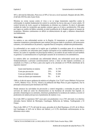 Capítulo 2 Caracterizando la morbilidad
Análisis de la situación de salud de Piura | 71
46% y del total de fallecidos, Piura tuvo el 50% (3 de seis a nivel nacional). Después del año 2001,
el del año 2010 ha sido el peor brote.
Mientras no exista vacuna contra el virus y no se tenga tratamiento específico contra la
enfermedad, la medida fundamental de control es controlar las larvas más que el vector adulto. El
control larvario de Aedes aegypti se fundamenta en eliminar sus criaderos. Es decir el adecuado
cuidado de todos los recipientes que puedan contener agua en el intra y peridomicilio. Ello pasa
por lograr un cambio de hábito sostenido en toda la población de la Región respecto al manejo de
recipientes. Mientras continuemos en déficit en abastecimiento de agua y debamos almacenarla
inevitablemente.
MALARIA
La malaria es una enfermedad secular en la Región. El tratamiento es gratuito y con varios
esquemas terapéuticos principalmente para malaria falciparum dada la resistencia, del protozoario
causante, a los antimaláricos de primera y segunda línea (Cloroquina, sulfadoxina-pirimetamida).
La enfermedad es tan común en la región que el poblador la considera parte de su desarrollo.
Fiebre y escalofrío son suficientes para comprar cloroquina en los establecimientos comerciales y
boticas, las cuales lo expenden sin prescripción médica y sin análisis de por medio (el cual también
es gratuito). La automedicación es la principal causante de la resistencia a los antimaláricos.
La malaria debe ser considerada una enfermedad laboral, una enfermedad social pues afecta
fundamentalmente a personas económicamente activas y tiene un alto impacto económico, ya
estudiado en el Perú y en Piura y para esta región se ha calculado en S/.978.00, distribuido de la
siguiente manera2
:
Gasto total familiar en malaria 100% S/. 978
Costo por prevención 25% S/.244
Costo por pérdida de tiempo 70% S/.684
Gasto en dinero por tratamiento 5% S/.49
1998 es el año de mayor epidemia de malaria en la Región. Con 72,427 casos (Malaria Falciparum
: 70.9%, Malaria Vivax: 29.1%). Afectó a la población del Bajo Piura en gran magnitud y fue la
principal consecuencia post fenómeno del Niño.
Desde entonces las actividades de prevención y control integradas y sostenidas de parte de los
servicios de salud así como las disminuciones en las hectáreas de arrozales han logrado, en
periodos climatológicos no anómalos, disminuir gradualmente la incidencia de malaria y revertir el
predominio de malaria falciparum al predominio de malaria vivax.
En el año 2003 se reportaron 3667 casos pero con predominio vivax (76% del total). Los distritos
afectados fueron Salitral de Morropón, Canchaque, Bellavista de Sullana, Tambogrande y El
Faique.
Para el año 2005 el 77.3% del total de casos, proceden de la Red Huarmaca, el 6.6% de la Micro
red Canchaque, el 4.6% de la Micro red Salitral y el 11.9% distribuido uniformemente en las
diferentes micro redes.
2
IMPACTO ECONÓMICO DE LA MALARIA EN EL PERÚ Pedro Francke Mayo, 2000
 