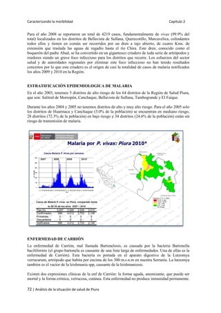 Caracterizando la morbilidad Capítulo 2
72 | Análisis de la situación de salud de Piura
Para el año 2008 se reportaron un total de 4219 casos, fundamentalmente de vivax (99.9% del
total) localizados en los distritos de Bellavista de Sullana, Querecotillo, Marcavelica, colindantes
todos ellos y tienen en común ser recorridos por un dren a tajo abierto, de cuatro Kms. de
extensión que traslada las aguas de regadío hasta el río Chira. Este dren, conocido como el
boquerón del padre Abad, se ha convertido en un gigantesco criadero de toda serie de artrópodos y
roedores siendo un grave foco infeccioso para los distritos que recorre. Los esfuerzos del sector
salud y de autoridades regionales por eliminar este foco infeccioso no han tenido resultados
concretos por lo que este criadero es el origen de casi la totalidad de casos de malaria notificados
los años 2009 y 2010 en la Región.
ESTRATIFICACIÓN EPIDEMIOLOGICA DE MALARIA
En el año 2003, tenemos 5 distritos de alto riesgo de los 64 distritos de la Región de Salud Piura,
que son: Salitral de Morropón, Canchaque, Bellavista de Sullana, Tambogrande y El Faique.
Durante los años 2004 y 2005 no tenemos distritos de alto y muy alto riesgo. Para el año 2005 solo
los distritos de Huarmaca y Canchaque (3.0% de la población) se encuentran en mediano riesgo,
28 distritos (72.3% de la población) en bajo riesgo y 34 distritos (24.6% de la población) están sin
riesgo de transmisión de malaria.
ENFERMEDAD DE CARRIÓN
La enfermedad de Carrión, mal llamada Bartonelosis, es causada por la bacteria Bartonella
baciliformis (el grupo bartonela es causante de una lista larga de enfermedades. Una de ellas es la
enfermedad de Carrión). Esta bacteria es portada en el aparato digestivo de la Lutzomya
verrucarum, artrópodo que habita por encima de los 300 m.s.n.m en nuestra Serranía. La lutzomya
tambien es el vactor de la leishmania spp, causante de la leishmaniosis.
Existen dos expresiones clínicas de la enf de Carrión: la forma aguda, anemizante, que puede ser
mortal y la forma crónica, verrucosa, cutánea. Esta enfermedad no produce inmunidad permanente.
 