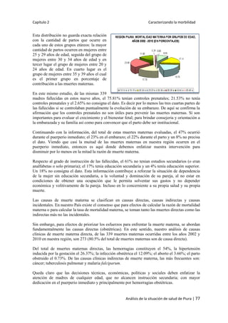 Capítulo 2 Caracterizando la morbilidad
Análisis de la situación de salud de Piura | 77
Esta distribución no guarda exacta relación
con la cantidad de partos que ocurre en
cada uno de estos grupos etáreos: la mayor
cantidad de partos ocurren en mujeres entre
25 y 29 años de edad, seguida del grupo de
mujeres entre 30 y 34 años de edad y en
tercer lugar el grupo de mujeres entre 20 y
24 años de edad. En cuarto lugar es el
grupo de mujeres entre 35 y 39 años el cual
es el primer grupo en porcentaje de
contribución a las muertes maternas.
En este mismo estudio, de las mismas 339
madres fallecidas en estos nueve años, el 75.81% tenían controles prenatales; 21.53% no tenía
controles prenatales y el 2.65% no consigna el dato. Es decir por lo menos las tres cuartas partes de
las fallecidas si se controlaban puntualmente la evolución de su embarazo. De aquí se confirma la
afirmación que los controles prenatales no son útiles para prevenir las muertes maternas. Sí son
importantes para evaluar el crecimiento y el bienestar fetal; para brindar consejeria y orientación a
la embarazada y su familia así como para convencer que el parto debe ser institucional.
Continuando con la información, del total de estas muertes maternas evaluadas, el 47% ocurrió
durante el puerperio inmediato; el 23% en el embarazo; el 22% durante el parto y un 8% no precisa
el dato. Viendo que casi la muitad de las muertes maternas en nuestra región ocurren en el
puerperio inmediato, entonces es aquí donde debemos enfatizar nuestra intervención para
disminuir por lo menos en la mitad la razón de muerte materna.
Respecto al grado de instrucción de las fallecidas, el 61% no tenian estudios secundarios (o eran
analfabetas o solo primaria); el 17% tenia educación secundaria y un 4% tenía educación superior.
Un 18% no consigna el dato. Esta información contribuye a reforzar la situación de dependencia
de la mujer sin educación secundaria, a la voluntad y dominación de su pareja, al no estar en
condiciones de obtener una ocupación que le permita solventar sus gastos y no depender
económica y volitivamente de la pareja. Incluso en lo concerniente a su propia salud y su propia
muerte.
Las causas de muerte materna se clasifican en causas directas, causas indirectas y causas
incidentales. En nuestro País existe el consenso que para efectos de calcular la razón de mortalidad
materna o para calcular la tasa de mortalidad materna, se toman tanto las muertes directas como las
indirectas más no las incidentales.
Sin embargo, para efectos de priorizar los esfuerzos para enfrentar la muerte materna, se abordan
fundamentalmente las causas directas (obstétricas). En este sentido, nuestro análisis de causas
clínicas de muerte materna directa, de las 339 muertes maternas ocurridas entre los años 2002 y
2010 en nuestra región, son 273 (80.5% del total de muertes maternas son de causa directa).
Del total de muertes maternas directas, las hemorragias constituyen el 54%, la hipertensión
inducida por la gestación el 26.37%; la infección obstétrica el 12.09%; el aborto el 3.66%; el parto
obstruido el 0.73%. De las causas clínicas indirectas de muerte materna, las más frecuentes son:
cáncer; tuberculosis pulmonar y malaria falciparum.
Queda claro que las decisiones técnicas, económicas, políticas y sociales deben enfatizar la
atención de madres de cualquier edad, que no alcancen instrucción secundaria; con mayor
dedicación en el puerperio inmediato y principalmente por hemorragias obstétricas.
 